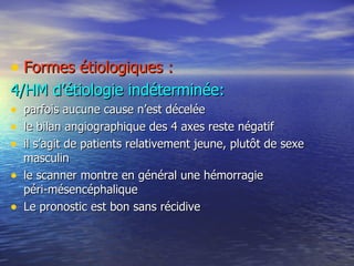 Formes étiologiques : 4/HM d’étiologie indéterminée: parfois aucune cause n’est décelée le bilan angiographique des 4 axes reste négatif il s’agit de patients relativement jeune, plutôt de sexe masculin le scanner montre en général une hémorragie  péri-mésencéphalique Le pronostic est bon sans récidive 