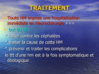 TRAITEMENT Toute HM impose une hospitalisation immédiate en Neurochirurgie  +++ but du ttt : * lutter contre les céphalées * traiter la cause de cette HM  * prévenir et traiter les complications le ttt d’une hm est à la fois symptomatique et étiologique 