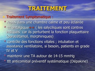 TRAITEMENT Traitement Symptomatique : *  repos dans une chambre calme et peu éclairée *  ttt antalgique ++  ( les salyciliques sont contres indiqués  car ils perturbent la fonction plaquettaire  (paracétamol, morphiniques) *  contrôle des fonctions vitales ; intubation et assistance ventilatoire, si besoin, patients en grade IV et V *  maintenir une TA autour de 14-15 mmHg *  ttt anticomitial préventif systématique (Dépakine) 