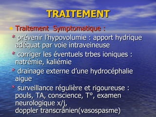 TRAITEMENT Traitement  Symptomatique : *  prévenir l’hypovolumie : apport hydrique adéquat par voie intraveineuse *  corriger les éventuels trbes ioniques : natrémie, kaliémie *  drainage externe d’une hydrocéphalie aigue *  surveillance régulière et rigoureuse : pouls, TA, conscience, T°, examen neurologique x/j,  doppler transcrânien(vasospasme) 