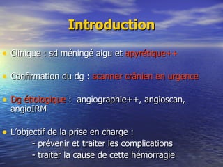 Introduction Clinique : sd méningé aigu et  apyrétique++ Confirmation du dg :  scanner crânien en urgence Dg étiologique  :  angiographie++, angioscan, angioIRM L’objectif de la prise en charge : - prévenir et traiter les complications - traiter la cause de cette hémorragie 