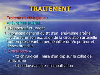 TRAITEMENT Traitement étiologique : Anévrismes artériel : *  ttt impératif et urgent *  le principe général du ttt d’un  anévrisme artériel est d’assurer son exclusion de la circulation artérielle tout en préservant la perméabilité du Vx porteur et de ses branches * 2 méthodes  = - ttt chirurgical : mise d’un clip sur le collet de l’anévrisme - ttt endovasculaire : l’embolisation   
