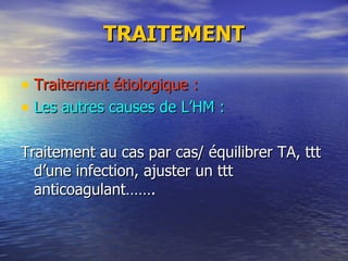 TRAITEMENT Traitement étiologique : Les autres causes de L’HM : Traitement au cas par cas/ équilibrer TA, ttt d’une infection, ajuster un ttt anticoagulant……. 