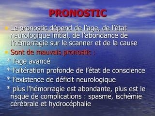 PRONOSTIC Le pronostic dépend de l’age, de l’état neurologique initial, de l’abondance de l’hémorragie sur le scanner et de la cause Sont de mauvais pronostic : * l’age avancé * l’altération profonde de l’état de conscience * l’existence de déficit neurologique * plus l’hémorragie est abondante, plus est le risque de complications : spasme, ischémie cérébrale et hydrocéphalie 