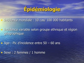 Épidémiologie Incidence mondiale : 10 cas/ 100 000 habitants Incidence variable selon groupe ethnique et région géographique Age : Pic d’incidence entre 50 – 60 ans Sexe : 2 femmes / 1 homme 