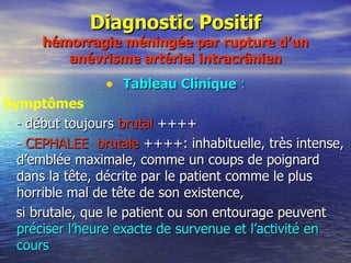 Diagnostic Positif hémorragie méningée par rupture d’un anévrisme artériel intracrânien Tableau Clinique  : Symptômes - début toujours  brutal  ++++ -  CEPHALEE  brutale  ++++: inhabituelle, très intense, d’emblée maximale, comme un coups de poignard dans la tête, décrite par le patient comme le plus horrible mal de tête de son existence,  si brutale, que le patient ou son entourage peuvent  préciser l’heure exacte de survenue et l’activité en cours   
