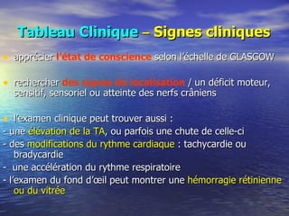 Tableau Clinique   –  Signes cliniques apprécier  l’état de conscience  selon l’échelle de GLASGOW rechercher  des signes de localisation  / un déficit moteur, sensitif, sensoriel ou atteinte des nerfs crâniens l’examen clinique peut trouver aussi : - une  élévation de la TA , ou parfois une chute de celle-ci - des  modifications du rythme cardiaque  : tachycardie ou bradycardie -  une accélération du rythme respiratoire - l’examen du fond d’œil peut montrer une  hémorragie rétinienne ou du vitrée 