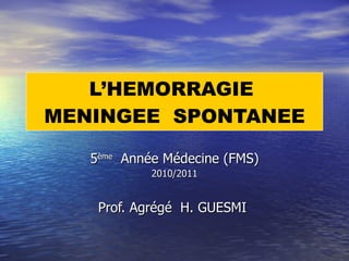 L’HEMORRAGIE  MENINGEE  SPONTANEE 5 ème   Année Médecine (FMS) 2010/2011 Prof. Agrégé  H. GUESMI  