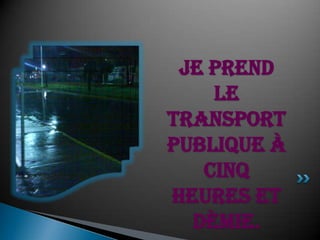 Je prend le transport publique à cinqheures et dèmie.