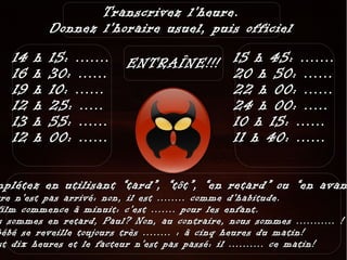 Transcrivez l'heure.
            Donnez l'horaire usuel, puis officiel
   14   h   15: .......   ENTRAÎNE!!! 15 h 45: .......
   16   h   30: ......                20 h 50: ......
   19   h   10: ......                22 h 00: ......
   12   h   25: .....                 24 h 00: .....
   13   h   55: ......                10 h 15: ......
   12   h   00: ......                11 h 40: ......

mplétez en utilisant “tard”, “tôt”, “en retard” ou “en avan
rre n'est pas arrivé: non, il est ........ comme d'habitude.
film commence à minuit: c'est ....... pour les enfant.
s sommes en retard, Paul? Non, au contraire, nous sommes ........... !
bébé se reveille toujours très ........ : à cinq heures du matin!
st dix heures et le facteur n'est pas passé: il .......... ce matin!
 