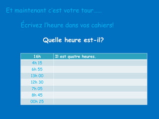 Et maintenant c’est votre tour……
Écrivez l’heure dans vos cahiers!
Quelle heure est-il?
16h
4h 15
6h 55
13h 00

12h 30
7h 05
8h 45
00h 25

Il est quatre heures.

 
