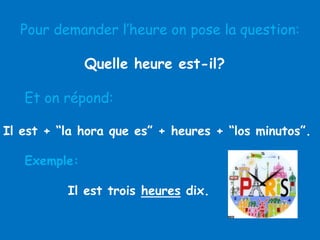 Pour demander l’heure on pose la question:
Quelle heure est-il?
Et on répond:
Il est + “la hora que es” + heures + “los minutos”.
Exemple:
Il est trois heures dix.

 