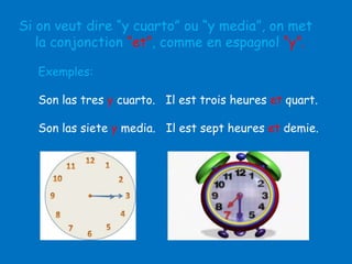 Si on veut dire “y cuarto” ou “y media”, on met
la conjonction “et”, comme en espagnol “y”.
Exemples:

Son las tres y cuarto. Il est trois heures et quart.
Son las siete y media. Il est sept heures et demie.

 