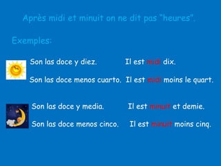 Après midi et minuit on ne dit pas “heures”.
Exemples:
Son las doce y diez.

Il est midi dix.

Son las doce menos cuarto. Il est midi moins le quart.
Son las doce y media.

Il est minuit et demie.

Son las doce menos cinco.

Il est minuit moins cinq.

 