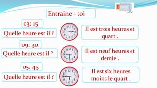 Il est trois heures et
quart .
Il est neuf heures et
demie .
Il est six heures
moins le quart .
Quelle heure est il ?
03: 15
Quelle heure est il ?
09: 30
Quelle heure est il ?
05: 45
Entraine - toi
 