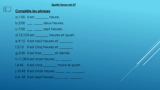 Complète les phrases
a.1:00 Il est ________ heure.
b.2:00 ___ _____ deux heures.
c.7:00 ___ _____ sept heures.
d.12:15Il est ________ heures et quart.
e.9:15 Il est neuf heures et ________.
f.5:15 Il est cinq heures et ________.
g.3:30 Il est trois _______ et demie.
h.11:30 Il est onze heures __ ______.
i.4:45 Il est cinq ________ moins le quart.
j.10:45 Il est onze heures _____ ___ _______.
k.6: 45 Il est sept heures ____ ___ _______.
Quelle heure est-il?
2.
 