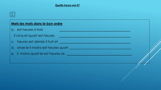 Mets les mots dans le bon ordre
a. est heures il trois ______________________________________
il cinq et quart est heures ______________________________________
c. heures est demie il huit et ______________________________________
d. onze le il moins est heures quart _____________________________________
e. il moins quart le est heures six ___________________________________
3.
Quelle heure est-il?
 