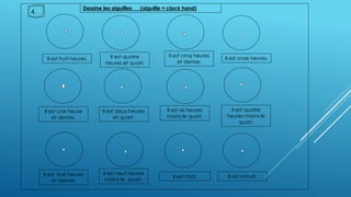 Il est huit heures.
Il est quatre
heures et quart.
Il est cinq heures
et demie.
Il est deux heures
et quart.
Il est onze heures.
Il est une heure
et demie.
Il est six heures
moins le quart.
Il est quatre
heures moins le
quart.
Il est neuf heures
moins le quart.
Il est huit heures
et demie.
Il est minuit.Il est midi.
Dessine les aiguilles (aiguille = clock hand)
4.
 