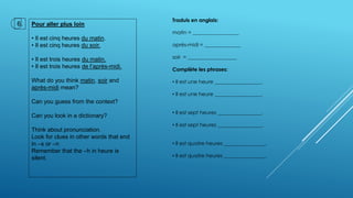 Pour aller plus loin
• Il est cinq heures du matin.
• Il est cinq heures du soir.
• Il est trois heures du matin.
• Il est trois heures de l’après-midi.
What do you think matin, soir and
après-midi mean?
Can you guess from the context?
Can you look in a dictionary?
Think about pronunciation.
Look for clues in other words that end
in –s or –n
Remember that the –h in heure is
silent.
6.
Traduis en anglais:
matin = __________________
après-midi = ______________
soir = ___________________
Complète les phrases:
• Il est une heure __________________.
• Il est une heure __________________.
• Il est sept heures _________________.
• Il est sept heures _________________.
• Il est quatre heures ________________.
• Il est quatre heures ________________.
 