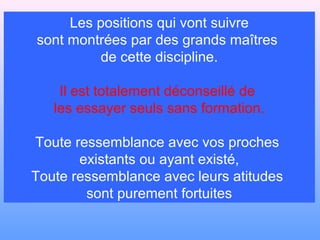 Les positions qui vont suivre
sont montrées par des grands maîtres
         de cette discipline.

    Il est totalement déconseillé de
   les essayer seuls sans formation.

Toute ressemblance avec vos proches
       existants ou ayant existé,
Toute ressemblance avec leurs atitudes
        sont purement fortuites
 