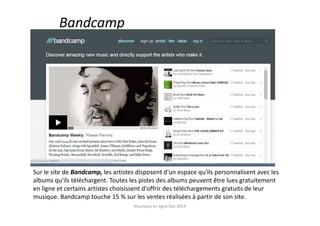 Bandcamp
Sur le site de Bandcamp, les artistes disposent d'un espace qu'ils personnalisent avec les
albums qu'ils téléchargent. Toutes les pistes des albums peuvent être lues gratuitement
en ligne et certains artistes choisissent d'offrir des téléchargements gratuits de leur
musique. Bandcamp touche 15 % sur les ventes réalisées à partir de son site.
Musiques en ligne Dec 2014
 