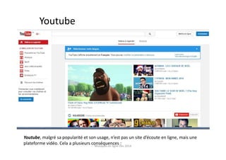 Youtube
Youtube, malgré sa popularité et son usage, n’est pas un site d’écoute en ligne, mais une
plateforme vidéo. Cela a plusieurs conséquences :Musiques en ligne Dec 2014
 