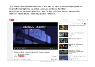 2) Le son récupéré dans ces conditions, n’aura bien sûr pas la qualité audio proposée sur
les plateformes légitimes sus-citées. (Juste une bande son de vidéo)
Et on n’aura pas de contact aussi direct avec l’artiste, qui n’aura souvent pas posté lui-
même les vidéos (sauf si l’on se trouve sur sa « chaîne ».)
Musiques en ligne Dec 2014
 
