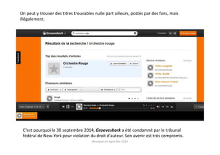 C’est pourquoi le 30 septembre 2014, Grooveshark a été condamné par le tribunal
fédéral de New-York pour violation du droit d'auteur. Son avenir est très compromis.
On peut y trouver des titres trouvables nulle part ailleurs, postés par des fans, mais
illégalement.
Musiques en ligne Dec 2014
 