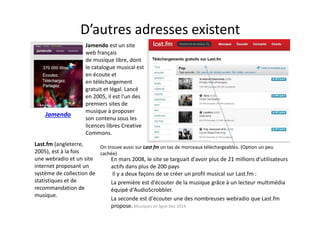 D’autres adresses existent
En mars 2008, le site se targuait d'avoir plus de 21 millions d'utilisateurs
actifs dans plus de 200 pays.
Il y a deux façons de se créer un profil musical sur Last.fm :
La première est d'écouter de la musique grâce à un lecteur multimédia
équipé d'AudioScrobbler.
La seconde est d'écouter une des nombreuses webradio que Last.fm
propose.
Jamendo
Jamendo est un site
web français
de musique libre, dont
le catalogue musical est
en écoute et
en téléchargement
gratuit et légal. Lancé
en 2005, il est l'un des
premiers sites de
musique à proposer
son contenu sous les
licences libres Creative
Commons.
Last.fm (angleterre,
2005), est à la fois
une webradio et un site
internet proposant un
système de collection de
statistiques et de
recommandation de
musique.
On trouve aussi sur Last fm un tas de morceaux téléchargeables. (Option un peu
cachée)
Musiques en ligne Dec 2014
 