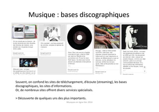 Musique : bases discographiques
Souvent, on confond les sites de téléchargement, d’écoute (streaming), les bases
discographiques, les sites d’informations.
Or, de nombreux sites offrent divers services spécialisés.
> Découverte de quelques uns des plus importants.
Musiques en ligne Dec 2014
 