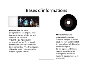 Bases d’informations
Allmusic.com : LA base
discographique (en anglais) pour
tout savoir sur un artiste, sur une
chanson, sur un album.
> Quand ? qui ? pourquoi ?
comment ? par qui ?... et à quel
style musical cela est-il rattaché ?
Le descendant de "The Encyclopedia
of Popular Music" de Colin Larkin,
mise en ligne en 1995 !!
Music Story est une
encyclopédie musicale
française en ligne, créée en
2008 par Jean-Luc Biaulet et
les journalistes Loïc Picaud et
Jean-Noël Ogouz.
Ce site a pour ambition de
devenir une alternative
francophone à Allmusic.
(Mais n’a pas ses moyens ni
son passé.)Musiques en ligne Dec 2014
 