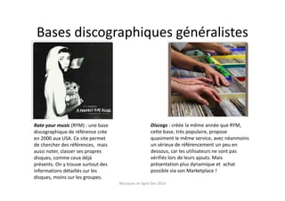 Bases discographiques généralistes
Rate your music (RYM) : une base
discographique de référence crée
en 2000 aux USA. Ce site permet
de chercher des références, mais
aussi noter, classer ses propres
disques, comme ceux déjà
présents. On y trouve surtout des
informations détaillés sur les
disques, moins sur les groupes.
Discogs : créée la même année que RYM,
cette base, très populaire, propose
quasiment le même service, avec néanmoins
un sérieux de référencement un peu en
dessous, car les utilisateurs ne sont pas
vérifiés lors de leurs ajouts. Mais
présentation plus dynamique et achat
possible via son Marketplace !
Musiques en ligne Dec 2014
 