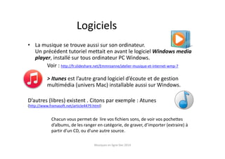 Logiciels
• La musique se trouve aussi sur son ordinateur.
Un précédent tutoriel mettait en avant le logiciel Windows media
player, installé sur tous ordinateur PC Windows.
Voir : http://fr.slideshare.net/Emmroanne/atelier-musique-et-internet-wmp-7
> Itunes est l’autre grand logiciel d’écoute et de gestion
multimédia (univers Mac) installable aussi sur Windows.
D’autres (libres) existent . Citons par exemple : Atunes
(http://www.framasoft.net/article4479.html)
Chacun vous permet de lire vos fichiers sons, de voir vos pochettes
d’albums, de les ranger en catégorie, de graver, d’importer (extraire) à
partir d’un CD, ou d’une autre source.
Musiques en ligne Dec 2014
 