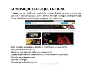 Musiques en ligne Dec 2014
LA MUSIQUE CLASSIQUE EN LIGNE
1) Qobuz : en plus d’offrir des qualités Cd ou haute fidélité, propose une interface
agréable et des rubriques par genre, dont un très bon catalogue classique et jazz.
Ce site développe aussi un aspect magazine très intéressant.
2) La musique classique en écoute et téléchargement audiophile
http://www.musiclassics.fr/
(Mais sur inscription et règlement uniquement)
3) Free public domain classical (music stream et téléchargement)
http://www.musopen.com/
4) Radio classique
http://www.radioclassique.fr/
 