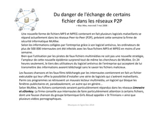 Musiques en ligne Dec 2014
Du danger de l'échange de certains
fichier dans les réseaux P2P
> Mac Afee, mercredi 7 mai 2008 :
Une nouvelle forme de fichiers MP3 et MPEG contenant en fait plusieurs logiciels malveillants se
répand actuellement dans les réseaux Peer-to-Peer (P2P), prévient cette semaine la firme de
sécurité informatique McAfee.
Selon les informations colligées par l'entreprise grâce à son logiciel antivirus, les ordinateurs de
plus de 500 000 internautes ont été infectés avec les faux fichiers MP3 et MPEG en moins d'une
semaine.
Bien que l'utilisation par les pirates de faux fichiers multimédias ne soit pas une nouvelle stratégie,
l'ampleur de cette nouvelle épidémie surprend tout de même les chercheurs de McAfee. En 24
heures seulement, le tiers des utilisateurs du logiciel antivirus de l'entreprise qui acceptent de lui
transmettre des informations avaient téléchargé sans le savoir les fichiers malicieux.
Les fausses chansons et les faux films téléchargés par les internautes contiennent en fait un fichier
exécutable qui leur offre la possibilité d'installer une série de logiciels qui s'avèrent malveillants.
Parmi ces programmes se retrouvent un mauvais lecteur multimédia, un logiciel qui bloque les
fenêtres publicitaires et, paradoxalement, un autre qui en génère...
Selon McAfee, les fichiers contaminés seraient particulièrement répandus dans les réseaux Limewire
et eDonkey. La firme conseille aux internautes de faire particulièrement attention à certains fichiers,
dont une fausse chanson du groupe britannique Girls Aloud appelée « St Trinnians » ainsi que
plusieurs vidéos pornographiques.
 