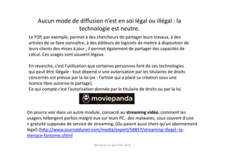 Musiques en ligne Dec 2014
On pourra voir dans un autre module, consacré au streaming vidéo, comment les
usagers hébergent parfois malgré eux sur leurs PC, des malwares, sous couvert d’une
« gratuité supposée de service de streaming. (Ou paient aussi chers qu’un abonnement
légal) (http://www.journaldunet.com/media/expert/58857/streaming-illegal--la-
menace-fantome.shtml
Aucun mode de diffusion n’est en soi légal ou illégal : la
technologie est neutre.
Le P2P, par exemple, permet à des chercheurs de partager leurs travaux, à des
artistes de se faire connaître, à des éditeurs de logiciels de mettre à disposition de
leurs clients des mises à jour ; il permet également de partager des capacités de
calcul. Ces usages sont souvent légaux.
En revanche, c’est l’utilisation que certaines personnes font de ces technologies
qui peut être illégale : tout dépend si une autorisation par les titulaires de droits
concernés est prévue par la loi (ex : l’artiste qui a placé sa création sous une
licence libre autorise le partage).
Ce qui compte c’est l’autorisation donnée par le titulaire de droits ou par la loi.
 