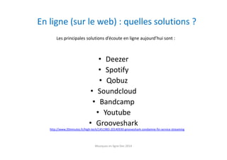 En ligne (sur le web) : quelles solutions ?
• Deezer
• Spotify
• Qobuz
• Soundcloud
• Bandcamp
• Youtube
• Grooveshark
http://www.20minutes.fr/high-tech/1451983-20140930-grooveshark-condamne-fin-service-streaming
Les principales solutions d’écoute en ligne aujourd’hui sont :
Musiques en ligne Dec 2014
 