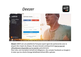 Deezer
Deezer (2007) est une plateforme française ayant signé des partenariats avec la
plupart des majors du disque. On peut écouter pratiquement tout ce qui est
officiellement disponible sur le marché, gratuitement.
Pour cela, une inscription (email) est obligatoire. (Ou compte Facebook ou Google+)
A noter que les clients Orange bénéficient d’une offre spéciale.Musiques en ligne Dec 2014
 