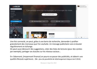 Une fois connecté, on peut, grâce à une barre de recherche, demander à profiter
gratuitement des morceaux que l’on souhaite. Un message publicitaire sera à écouter
régulièrement en échange.
On peut aussi découvrir des suggestions, créer des listes de lectures (pour des soirées
par exemple), partager ses écoutes sur les réseaux sociaux…
En s’abonnant, (moyennant finance) on pourra se passer des publicités, et obtenir une
qualité d’écoute supérieure. (Nb : plus de possibilité de téléchargement depuis Avril 2014)
Musiques en ligne Dec 2014
 
