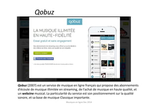 Qobuz
Qobuz (2007) est un service de musique en ligne français qui propose des abonnements
d'écoute de musique illimitée en streaming, de l'achat de musique en haute qualité, et
un webzine musical. La particularité du service est son positionnement sur la qualité
sonore, et sa base de musique Classique importante.
Musiques en ligne Dec 2014
 