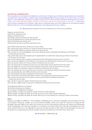 LITANIE DE LA RÉPARATION.
Nous reproduisons ici des Litanies de la Réparation au Sacré-Cœur de Jésus, qui ont été faites tout spécialement pour répondre à
une plainte bien amère de Jésus à sa fidèles servante Sainte Marguerite-Marie. Il vient de parler de son divin Cœur qui s’épuise
d’amour, et des ingratitudes, irrévérences, sacrilèges, froideurs que l’on a pour lui dans le Sacrement de l’Eucharistie, et il ajoute :
« Mais ce qui m’est encore plus sensible, c’est que ce sont des cœurs qui me sont consacrés qui en usent ainsi. » ‒ Nous savons
que la récitation quotidienne de ces litanies a déjà attiré de nombreuses grâces sur les âmes fidèles qui en ont adopté la pratique.
Nous les insérons ici en les recommandant spécialement […] aux âmes pieuses de toute condition.
AU TRÈS-SACRÉ CŒUR DE JÉSUS POUR LES OUTRAGES QUI LUI SONT LES PLUS SENSIBLES.
Seigneur, ayez pitié de nous.
Jésus-Christ, ayez pitié de nous.
Seigneur, ayez pitié de nous.
Dieu le Père, du haut des Cieux, ayez pitié de nous.
Dieu le Fils, Rédempteur du monde, ayez pitié de nous.
Dieu le Saint-Esprit, ayez pitié de nous.
Trinité Sainte, qui êtes un seul Dieu, ayez pitié de nous.
Jésus, Verbe incarné par amour, donnez-nous de vous aimer.
Jésus, amour trop souvent méconnu et outragé, donnez-nous de vous aimer.
Jésus, divin Enfant délaissé et persécuté, donnez-nous de vous aimer.
Jésus, qui dans vos courses évangéliques avez eu pour adversaire et pour contradicteurs les Pharisiens et les Prêtres,
donnez-nous de vous aimer.
Jésus, dont le divin cœur a été transpercé par les ingratitudes de vos enfants bien aimés, plus que la lance du centurion,
donnez-nous de vous aimer.
Jésus, amour toujours vivant et toujours nouveau dans la divine Eucharistie, donnez-nous de vous aimer.
Jésus, qui êtes tant affligé de voir l’inutilité de votre sang pour une infinité d’âmes, donnez-nous de vous aimer.
Jésus, qui avez tant à gémir de notre peu d’amour, donnez-nous de vous aimer.
Jésus, qui êtes presque un étranger pour ceux que vous visitez le plus souvent, donnez-nous de vous aimer.
Jésus, qui malgré tout ne cessez de vous faire mendiant à la porte des cœurs, donnez-nous de vous aimer.
Jésus, qui désirez nos cœurs pour en faire votre demeure, donnez-nous de vous aimer.
Jésus, qui souhaitez que nous vous aimions pour ceux qui ne vous aiment pas, donnez-nous de vous aimer.
Jésus, qui demandez des cœurs fidèles, donnez-nous de vous aimer.
Jésus, qui demandez des cœurs compatissants, donnez-nous de vous aimer.
Jésus, dont le divin Cœur brûle d’une flamme d’amour et de miséricorde, donnez-nous de vous aimer.
Jésus, qui êtes toujours dans votre Sacrement, comme au puits de Jacob, attendant la pécheresse,
donnez-nous de vous aimer.
Jésus, qui êtes si content du repentir, donnez-nous de vous aimer.
Jésus, qui êtes si affligé lorsqu’on repousse vos sollicitations, donnez-nous de vous aimer.
De l’ingratitude, délivrez-nous, Seigneur.
De la tiédeur, préservez-nous, Seigneur.
De votre amour, remplissez-nous, Seigneur.
Agneau de Dieu, qui effacez les péchés du monde, donnez-nous d’être généreux.
Agneau de Dieu, qui effacez les péchés du monde, recevez nos cœurs comme victimes d’expiation.
Agneau de Dieu, qui effacez les péchés du monde, faites que nous vous donnions nos cœurs que d’autres vous refusent.
Prière.
Seigneur, qui malgré nos faiblesses et notre indignité, ne dédaignez pas de nous faire comprendre, que votre désir est de nous
voir consacrer à réparer les outrages, qui vous sont les plus sensibles, comme vous venant de la part de vos enfants les plus
privilégiés, faites que, fidèles à votre appel, vous trouviez en nous des cœurs généreux et dévoués, qui sachent vous dédommager
de tant d’ingratitudes. Oui, faites que, sensibles à vos souffrances nous soyons animés d’un saint zèle, non-seulement pour vous
aimer, mais pour faire tout ce qui dépendra de nous pour vous faire connaître et aimer. Nous vous le demandons au nom et par
les mérites de ce sang précieux qui coule de vos plaies sacrées et de la blessure de votre divin Cœur. Ainsi soit-il.
Α  Ω  
 