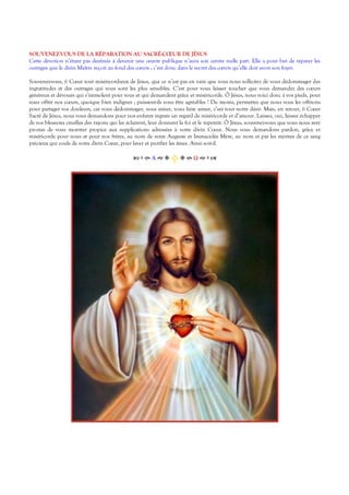 SOUVENEZ-VOUS DE LA RÉPARATION AU SACRÉ-CŒUR DE JÉSUS
Cette dévotion n’étant pas destinée à devenir une œuvre publique n’aura son centre nulle part. Elle a pour but de réparer les
outrages que le divin Maître reçoit au fond des cœurs ; c’est donc dans le secret des cœurs qu’elle doit avoir son foyer.
Souvenez-vous, ô Cœur tout miséricordieux de Jésus, que ce n’est pas en vain que vous nous sollicitez de vous dédommager des
ingratitudes et des outrages qui vous sont les plus sensibles. C’est pour vous laisser toucher que vous demandez des cœurs
généreux et dévoués qui s’immolent pour vous et qui demandent grâce et miséricorde. Ô Jésus, nous voici donc à vos pieds, pour
vous offrir nos cœurs, quoique bien indignes ; puissent-ils vous être agréables ! Du moins, permettez que nous vous les offrions
pour partager vos douleurs, car vous dédommager, vous aimer, vous faire aimer, c’est tout notre désir. Mais, en retour, ô Cœur
Sacré de Jésus, nous vous demandons pour nos enfants ingrats un regard de miséricorde et d’amour. Laissez, oui, laissez échapper
de vos blessures cruelles des rayons qui les éclairent, leur donnent la foi et le repentir. Ô Jésus, souvenez-vous que vous nous avez
promis de vous montrer propice aux supplications adressées à votre divin Cœur. Nous vous demandons pardon, grâce et
miséricorde pour nous et pour nos frères, au nom de votre Auguste et Immaculée Mère, au nom et par les mérites de ce sang
précieux qui coule de votre divin Cœur, pour laver et purifier les âmes. Ainsi soit-il.
Α  Ω  
 