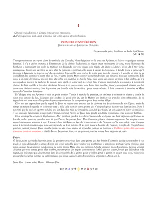 I
V. Nous vous adorons, ô Christ, et nous vous bénissons.
R. Parce que vous avez sauvé le monde par votre agonie et votre Passion.
PREMIÈRE CONSIDÉRATION
JÉSUS SE REND AU JARDIN DES OLIVIERS.
Et ayant rendu grâce, ils allèrent au Jardin des Oliviers.
(Mc 14 26)
Transportons-nous en esprit dans le vestibule du Cénacle; Notre-Seigneur est là avec ses Apôtres, sa Mère et quelques saintes
femmes. Il n’y a qu’un instant, à l’institution de la divine Eucharistie, sa figure était rayonnante de joie, toute illuminée de
bonheur ; maintenant un voile de tristesse est descendu sur son visage, son regard dit adieu à Marie ; il lui dit d’être forte,
courageuse, d’unir son sacrifice au sien, afin de pouvoir contribuer, elle aussi, à sauver les hommes ; il lui dit toute la peine qu’il
éprouve à la pensée de tout ce qu’elle va endurer, lorsqu’elle verra qu’on le traite avec tant de cruauté ; il semble lui dire de se
considérer déjà comme n’ayant plus de Fils, et cette divine Mère saisit et comprend toutes ces pensées, tous ces sentiments. Elle
aussi a un voile de tristesse en son âme, elle offre son sacrifice à Dieu le Père, mais dans son amour de mère il lui semble, qu’il y
aura quelque moyen de racheter le monde, sans qu’il en coûte tant à ce cher Fils. L’amour maternel, la soumission à la volonté
divine, le désir qu’elle a du salut des âmes livrent à ce pauvre cœur une lutte bien terrible. Jésus la comprend et cette vue lui
cause une douleur amère ; c’est le premier pas dans la voie du sacrifice ; pour nous racheter, il doit consentir à immoler sa Mère
avant de s’immoler lui-même.
Il s’éloigne avec ses Apôtres et suis un petit sentier. Tantôt il marche le premier, ses Apôtres le suivent en silence ; tantôt ils
sont tous autour de lui, écoutant avec avidité ce qu’il leur dit, car le Maître est triste et ses paroles sont effrayantes. Ils se
regardent avec une sorte d’inquiétude pour eux-mêmes et de compassion pour leur maître affligé.
C’est sur eux cependant que le regard de Jésus se repose avec amour, car ils doivent être les colonnes de son Église ; mais de
temps en temps il regarde en soupirant vers la ville ; il y voit cet autre apôtre qui n’est pas là pour écouter ses derniers avis. Non il
ne perd pas de vue cet apôtre infidèle qui est dans les rues de Jérusalem, conduit par Satan, et son cœur est navré de tristesse.
Tous ceux qui l’entourent son pensifs et tristes, surtout Pierre, car Jésus lui a prédit son triple reniement, et ce souvenir l’afflige.
C’est ainsi qu’ils arrivent à Gethsémani. Ah ! qu’il est pénible à ce divin Sauveur de se séparer des huit Apôtres, qu’il laisse au
bas du jardin, pour ne prendre avec lui que Pierre, Jacques et Jean ! Plus il avance, plus sa tristesse augmente. Ses soupirs et son
regard reviennent souvent à eux. Il songe à leur faiblesse en face de la tentation et de l’épreuve qu’ils vont subir, mais il songe
aussi à la transformation que son sang répandu va leur mériter. Il les voit dans la lumière de l’avenir, remplis de l’Esprit-Saint,
prêcher partout Jésus et Jésus crucifié, imiter sa vie et ses vertus, et répandre partout sa doctrine. « Veillez et priez, afin que vous
n’entriez point en tentation, » dit-il à Pierre, Jacques et Jean, en les quittant pour se retirer dans sa grotte et prier.
Prière.
Ô Jésus, notre adorable Sauveur, avant de pénétrer avec vous dans cette grotte qui fait frémir d’horreur, laissez-nous tomber à vos
pieds et vous demander la grâce d’avoir un cœur sensible pour toutes vos souffrances ; faites-nous partager cette tristesse, que
vous a causée la séparation douloureuse de votre divine Mère et de vos Apôtres. Quelle douleur, mon doux Jésus, de vous séparer
de ceux que vous aimez, pour aller souffrir, mourir pour des ingrats comme nous ! Ah ! que nos cœurs, brisés par la douleur et le
regret, ne redoutent pas de pénétrer dans les obscurités de la grotte, pour y veiller, prier et gémir en union avec vous, nous vous
en supplions par les mérites de cette tristesse que vous a causée cette douloureuse séparation. Ainsi soit-il.
Notre Père… Je vous salue, Marie… Gloire au Père…
Α  Ω  
 