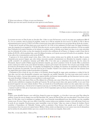 II
V. Nous vous adorons, ô Christ, et nous vous bénissons.
R. Parce que vous avez sauvé le monde par votre agonie et votre Passion.
DEUXIÈME CONSIDÉRATION
PREMIÈRE AGONIE DE JÉSUS.
Il s’éloigna un peu et se prosterna la face contre terre
pour prier.
(Mt 26 39)
Le moment est venu où Dieu le père ne doit plus dire : Celui-ci est mon Fils bien-aimé, en qui j’ai mis toutes mes complaisances (Mt 17
5) ; il va au contraire, selon la parole du prophète, mettre sur ce Fils les iniquités de nous tous [c.f. Is 53 6]. Le Fils se dévoue
volontairement pour nous [c.f. Is 53 7], et le Père consent pour notre salut à poursuivre sur son propre fils les droits de sa justice.
Il aime tant le monde qu’il livre Jésus pour nous sauver [c.f. Jn 3 16], et non seulement il le livre mais il le frappe lui-même à
cause des iniquités de son peuple [c.f. Is 53 8]. Il fait plus encore, car pour rendre son sacrifice plus méritoire, il le fait accomplir
dans l’infirmité de la nature humaine en lui retirant, en quelque sorte, sa divinité, pour laisser son âme et son corps aux prises
avec les infirmités de la chair, en face des iniquités du monde et des souffrances de sa Passion. Le Seigneur a voulu le broyer dans la
faiblesse (Is 53 10), a dit le prophète Isaie ; puis il le délaisse lui-même, car il ajoute encore par la bouche de son prophète : Au jour
de ma colère je lui ai momentanément caché ma face (Is 54 8).
À genoux et le front penché jusqu’à terre, Jésus s’offre donc comme victime pour les pêchés du monde. Mais la justice
demandait pour pouvoir frapper, que cette victime innocente assumât volontairement sur elle-même les iniquités à expier, et
qu’elle consentît à la satisfaction immense qu’il fallait offrir. C’est alors que se présentent devant lui tous les crimes de
l’humanité, depuis le péché d’Adam jusqu’aux dernières iniquités, qui seront commises à la fin du monde. Elles se présentent
toutes comme pour entrer en lui, pour devenir lui-même, à mesure qu’il consent à les assumer. Il se voit peu à peu changé, revêtu
de toutes les abominations de la terre : les impiétés, les blasphèmes, les sacrilèges, les injustices, les turpitudes, les apostasies, les
haines, les jalousies, les parricides. Tout cela fond sur lui et l’envahit : bientôt il est comme noyé dans une mer immense dont
son regard divin peut à peine sonder la profondeur et l’étendue.
L’humanité en lui se revêt de tous ces crimes, et la Divinité, devant laquelle les anges saints eux-mêmes se voilent la face de
leurs ailes, veut fuir cette abominable corruption, qui s’approche, qui semble l’atteindre. Son âme toute sainte tend à suivre la
Divinité qui s’enfuit ; c’est une lutte suprême, une agonie terrible, une horreur insurmontable, qui fait frissonner tout son corps ;
une sueur abondante s’échappe de tous ses membres et coule jusqu’à terre.
Maudit de son Père, sans cesser d’être son Fils, délaissé de sa Divinité, sans cesser d’être Dieu, il se tord comme un ver sous le
poids de cette malédiction vengeresse du pêché qu’il assume. Ne va-t-il pas mourir dans cette agonie terrible, et son cœur brisé
pourra-t-il supporter une aussi violente douleur ? Non, un miracle de sa Toute-Puissance retient son âme captive dans son corps,
ce n’est que le premier pas ; il prend sur lui les iniquités de nous tous, et c’est Dieu le Père qui, pour nous sauver, les impute à son Fils
; il poursuit le péché sur Celui qui ne l’avait point connu (2 Co 5 21). Cependant après une heure d’accablement, le Sauveur se relève
et va vers ses Apôtres.
Prière.
Ô Jésus, notre adorable Sauveur, vous voilà donc chargé de toutes nos iniquités ; ce n’est plus à nous que votre Père céleste les
attribue, il vient de vous en charger vous son Fils bien-aimé. Oh ! amour de Dieu le Père, que vous êtes grand ! Vous livrez ce bon
Jésus, Ce Fils chéri, vous le maudissez en quelque sorte, vous l’immolez inexorablement pour des ingrats, pour des coupables
comme nous. Et vous, ô Jésus, qui vous offrez à votre Père comme victime pour satisfaire sa justice, vous voilà écrasé, broyé sous
le poids de nos iniquités. Pourrions-nous rester insensibles à tant de bontés ? Que nos cœurs se brisent de douleur d’avoir
contribué à l’immolation de l’Adorable Victime, qu’ils se pénètrent d’une horreur bien grande pour le péché et d’une
reconnaissance bien vive pour un si grand amour. Mettez, ô Jésus, mettez ces dispositions en nos cœurs, nous vous le demandons
par les mérites de cette grande douleur que vous a causée la vue de toutes nos iniquités. Ainsi soit-il.
Notre Père… Je vous salue, Marie… Gloire au Père…
Α  Ω  
 