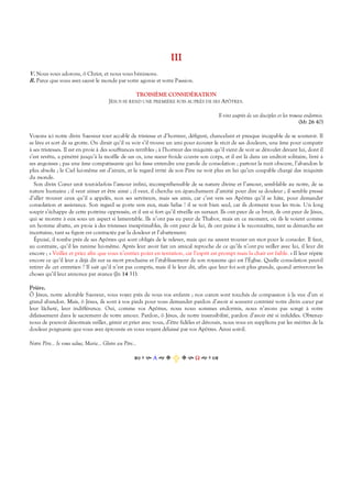 III
V. Nous vous adorons, ô Christ, et nous vous bénissons.
R. Parce que vous avez sauvé le monde par votre agonie et votre Passion.
TROISIÈME CONSIDÉRATION
JÉSUS SE REND UNE PREMIÈRE FOIS AUPRÈS DE SES APÔTRES.
Il vint auprès de ses disciples et les trouva endormis.
(Mt 26 40)
Voyons ici notre divin Sauveur tout accablé de tristesse et d’horreur, défiguré, chancelant et presque incapable de se soutenir. Il
se lève et sort de sa grotte. On dirait qu’il va voir s’il trouve un ami pour écouter le récit de ses douleurs, une âme pour compatir
à ses tristesses. Il est en proie à des souffrances terribles ; à l’horreur des iniquités qu’il vient de voir se dérouler devant lui, dont il
s’est revêtu, a pénétré jusqu’à la moëlle de ses os, une sueur froide couvre son corps, et il est là dans un endroit solitaire, livré à
ses angoisses ; pas une âme compatissante qui lui fasse entendre une parole de consolation ; partout la nuit obscure, l’abandon le
plus absolu ; le Ciel lui-même est d’airain, et le regard irrité de son Père ne voit plus en lui qu’un coupable chargé des iniquités
du monde.
Son divin Cœur unit tout-à-la-fois l’amour infini, incompréhensible de sa nature divine et l’amour, semblable au notre, de sa
nature humaine ; il veut aimer et être aimé ; il veut, il cherche un épanchement d’amitié pour dire sa douleur ; il semble pressé
d’aller trouver ceux qu’il a appelés, non ses serviteurs, mais ses amis, car c’est vers ses Apôtres qu’il se hâte, pour demander
consolation et assistance. Son regard se porte vers eux, mais hélas ! il se voit bien seul, car ils dorment tous les trois. Un long
soupir s’échappe de cette poitrine oppressée, et il est si fort qu’il réveille en sursaut. Ils ont peur de ce bruit, ils ont peur de Jésus,
qui se montre à eux sous un aspect si lamentable. Ils n’ont pas eu peur de Thabor, mais en ce moment, où ils le voient comme
un homme abattu, en proie à des tristesses inexprimables, ils ont peur de lui, ils ont peine à le reconnaître, tant sa démarche est
incertaine, tant sa figure est contractée par la douleur et l’abattement.
Épuisé, il tombe près de ses Apôtres qui sont obligés de le relever, mais qui ne savent trouver un mot pour le consoler. Il faut,
au contraire, qu’il les ranime lui-même. Après leur avoir fait un amical reproche de ce qu’ils n’ont pu veiller avec lui, il leur dit
encore ; « Veillez et priez afin que vous n’entriez point en tentation, car l’esprit est prompt mais la chair est faible. » Il leur répète
encore ce qu’il leur a déjà dit sur sa mort prochaine et l’établissement de son royaume qui est l’Église. Quelle consolation peut-il
retirer de cet entretien ? Il sait qu’il n’est pas compris, mais il le leur dit, afin que leur foi soit plus grande, quand arriveront les
choses qu’il leur annonce par avance (Jn 14 31).
Prière.
Ô Jésus, notre adorable Sauveur, vous voyez près de vous vos enfants ; nos cœurs sont touchés de compassion à la vue d’un si
grand abandon. Mais, ô Jésus, ils sont à vos pieds pour vous demander pardon d’avoir si souvent contristé votre divin cœur par
leur lâcheté, leur indifférence. Oui, comme vos Apôtres, nous nous sommes endormis, nous n’avons pas songé à votre
délaissement dans le sacrement de votre amour. Pardon, ô Jésus, de notre insensibilité, pardon d’avoir été si infidèles. Obtenez-
nous de pouvoir désormais veiller, gémir et prier avec vous, d’être fidèles et dévoués, nous vous en supplions par les mérites de la
douleur poignante que vous avez éprouvée en vous voyant délaissé par vos Apôtres. Ainsi soit-il.
Notre Père… Je vous salue, Marie… Gloire au Père…
Α  Ω  
 