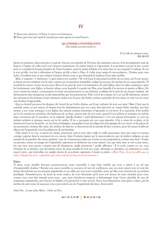 IV
V. Nous vous adorons, ô Christ, et nous vous bénissons.
R. Parce que vous avez sauvé le monde par votre agonie et votre Passion.
QUATRIÈME CONSIDÉRATION
DEUXIÈME AGONIE DE JÉSUS.
Il s’en alla de nouveau et pria.
(Mt 26 42)
Après cet entretien, Jésus retourne à sa grotte. Encore tout pénétré de l’horreur des premières visions, il est promptement saisi de
frayeur à l’aspect de celles qu’il voit s’avancer maintenant. Sa nature frémit et s’épouvante, il se prosterne encore la face contre
terre et considère la beauté primitive de l’âme humaine, avant le péché d’Adam et le triste état où son iniquité l’a réduite. Il voit
le tort qu’elle s’est fait à elle-même et l’injure qu’elle a faite à Dieu, il s’offre pour opérer la réconciliation ; Victime pure, sans
tache, il souffrira tout ce que réclame la Justice divine, tout ce que demande le malheur d’une âme souillée.
Mais, ô angoisse ! ô amertume ! à quoi servira son sacrifice ? Ne voit-il pas le plus grand nombre de ces âmes, qu’il veut sauver,
se laisser encore entraîner vers le mal, comme par un penchant irrésistible, malgré les secours, les mérites de son sang répandu ? Il
voudrait les sauver, il veut mourir pour elles et il ne peut les ravir à la damnation. Et cette Église, dont il a déjà commencé à jeter
les fondements, cette Église, sa fiancée céleste, pour laquelle il a quitté son Père, pour laquelle il va mourir et quitter sa Mère, il la
voit à travers les siècles, constamment en butte aux persécutions et aux hérésies, souffrant de la part de ses propres enfants, des
déchirements plus dangereux et plus lamentables que les persécutions. Il les voit et les compte un à un ces fils dénaturés, auteurs
des schismes et des hérésies, loups ravisseurs cachés sous la peau des brebis, enfants parricides de leur mère, et cette vue lui cause
une douleur inexprimable.
Que ne ferait-il pas pour les éloigner du bercail de ses brebis chéries, qu’il veut racheter de tout son sang ? Mais il faut que le
scandale arrive, et par avance, il ressent tous les déchirements que son cœur doit éprouver en voyant Satan arracher, par leur
moyen, à son corps mystique, à son Église, des nations entières entraînées à l’apostasie et à la mort. À ce spectacle, il lui semble
qu’on lui arrache ses membres, des lambeaux de sa chair, surtout près de son cœur, quand il voit séduire et entraîner au mal les
âmes consacrées par le sacerdoce ou la virginité. Quelle douleur ! quel déchirement ! c’est son épouse bien-aimée, ce sont ses
enfants rachetés et presque sauvés qu’on lui enlève. Il les a reconquis par son sang répandu, il les a ornés de sa grâce, et ils
deviennent la proie du péché ; et, les âmes privilégiées, auxquelles il veut prodiguer les témoignages de son amour et les grâces de
ses sacrements, victimes des ruses, des artifices du démon, se détournent de la sainteté de leur vocation, pour lui causer le déboire
affreux de l’ingratitude sous l’accablement de ses bienfaits.
Déjà même il se voit, à travers les siècles, prisonnier nuit et jour dans mille et mille sanctuaires, bien peu aimé et souvent
outragé, méprisé dans le sacrement de son amour. Que d’enfants ingrats qui le méconnaîtront, que de prêtres indignes ou peu
pénétré de la grandeur des saints mystères ! que de communions faites par routine et sans préparation, comme sans fruit ! Toutes
ces pensées, toutes ces images de l’ingratitude oppressent et déchirent son cœur aimant. Lui, qui aime tant, se voir si peu aimé ;
lui, qui veut nous sauver, compter tant de déceptions, quelle amertume ! quelle affliction ! Il se tord, comme un ver, sous
l’étreinte de sa douleur, une abondante sueur de sang ruisselle de tout son corps, détrempe sa chevelure, ses vêtements et coule
jusqu’à terre ; par intervalles, un sanglot monte de sa poitrine oppressée, il répète sa prière : « Mon Père, s’il est possible que ce
calice s’éloigne de moi… cependant que votre volonté se fasse et non la mienne. »
Prière.
Ô Jésus, notre aimable Sauveur, pourrions-nous rester insensible à cette lutte terrible qui vous a réduit à un tel état
d’inexprimable douleur ? Rendez nos cœurs sensibles au souvenir de tant de souffrances, que nos yeux versent jour et nuit des
larmes abondantes sur nos propres ingratitudes et sur celles qui vous sont si pénibles, parce qu’elles vous viennent de vos enfants
privilégiés. Permettez-nous, du fond de notre misère, de vous demander qu’il nous soit donné de nous immoler pour vous,
comme vous vous êtes immolé pour nous ; que nous cherchions toujours à dédommager votre Cœur adorable de tant de
poignantes ingratitudes, par l’amour, la fidélité et la générosité à votre service. Nous vous demandons cette grâce, ô Jésus, par les
mérites de cette sueur de sang que vous a procurée la vue de l’ingratitude des âmes. Ainsi soit-il.
Notre Père… Je vous salue, Marie… Gloire au Père…
Α  Ω  
 