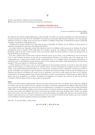 V
V. Nous vous adorons, ô Christ, et nous vous bénissons.
R. Parce que vous avez sauvé le monde par votre agonie et votre Passion.
CINQIÈME CONSIDÉRATION
JÉSUS REVIENT UNE SECONDE FOIS À SES APÔTRES.
Il revint une seconde fois et les trouva endormis.
(Mt 26 43)
Au milieu de cette angoisse inexprimable, Jésus se relève tout pâle, tout défait ; ses cheveux en désordre sont collés ensembles par
la sueur de sang qui est sortie de sa tête. Semblable à un homme qui ne pourrait supporter plus longtemps la vue d’un spectacle
déchirant, il se lève et se dirige encore une fois vers ses Apôtres : la faiblesse, l’épouvante, le frémissement rendent sa démarche
incertaine, il chancelle et tombe plusieurs fois.
Accablés par la tristesse, désolés de le savoir dans un état si lamentable, les Apôtres sont là, affaissés sur leurs genoux, et
cherchant le sommeil pour faire trêve à leur affliction [Lc 22 41].
Les soupirs de Jésus, qui s’approche, attirent leur attention, mais il est si défiguré qu’ils croient voir un fantôme. Ils se lèvent
promptement pour le soutenir. Il leur parle alors de la trahison de Judas, des souffrances horribles qu’il doit endurer le
lendemain, avant de mourir et d’être enseveli. Il leur recommande sa Mère, les saintes femmes et, comme à la dernière Cène, il
leur dit d’être bien unis entre eux.
Tout cela a quelque chose de bien triste et devient solennel à la fois, en un tel lieu, à une pareille heure, avec un tel accent.
C’est un père mourant qui donne ses avis, fait ses recommandations dernières à ses enfants, mais à des enfants qui ne le
comprennent pas, à cause de leur trouble. Il était si divinement beau, il y a quelques heures au banquet eucharistique, et
maintenant il est si misérablement changé. Qu’est-il arrivé et d’où provient cette tristesse ? Que deviendront-ils s’ils vient à leur
manquer ? S’ils se sont égarés en se déclarant ses disciples ?
Le divin Sauveur voit bien tout ce que ces cœurs renferment de préoccupations terrestres, il connaît la cause vraie de leur
frayeur, de leur tristesse, et combien peu ils ont ce véritable amour, cet amour désintéressé qui s’appuie sur la foi, la confiance
entière, et qui exclut l’intérêt personnel. Mais non, il ne peut avoir à cette heure aucune consolation, et tandis que son Père se
montre inexorable et lui présente le calice d’amertume, ses Apôtres lui présentent l’image vivante de tant de chrétiens qui ne
l’aimeront que dans la consolation et le succès, et qui se présentera à eux sous les traits austères du devoir ou de l’épreuve.
L’abattement et la douleur pénètrent donc de plus en plus dans son âme, il veut retourner à la grotte pour se résigner dans la
prière, mais il est incapable de se soutenir, ses Apôtres l’accompagnent et le laissent sans avoir pu lui dire une parole de
consolation, l’effroi les gagne de plus en plus, et Jésus se remet à prier.
Prière.
Ô Jésus, notre divin Sauveur, quelle douleur a dû vous saisir dans cette seconde visite à vos Apôtres. Vous voilà encore obligé de
vous retirer, sans avoir pu recevoir d’eux une parole de consolation, ni leur faire comprendre votre affliction. Que de fois n’êtes-
vous pas sorti de votre tabernacle pour venir nous dire votre délaissement, vos douleurs et vos tristesses dans la divine Eucharistie
? Mais, hélas ! nos cœurs lâches et tièdes ne vous ont pas compris, ou n’ont pas voulu vous écouter, parce que les sacrifices à faire,
la route à suivre étaient trop difficile. Que de fois n’avons-nous pas contristé votre Cœur adorable, ô Jésus. Pardon, oui, pardon
d’avoir été sourds à votre voix, faites qu’à l’avenir nous soyons plus généreux, plus fidèles, plus dévoués, vous écoutant dans la
tristesse comme dans la joie, vous aimant uniquement pour vous et non pour les mérites de cette douleur, que vous a causée la
vue de la lâcheté et des préoccupations terrestres de vos Apôtres. Ainsi soit-il.
Notre Père… Je vous salue, Marie… Gloire au Père…
Α  Ω  
 