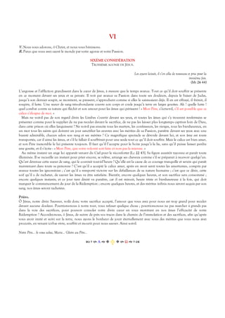 VI
V. Nous vous adorons, ô Christ, et nous vous bénissons.
R. Parce que vous avez sauvé le monde par votre agonie et votre Passion.
SIXÈME CONSIDÉRATION
TROISIÈME AGONIE DE JÉSUS.
Les ayant laissés, il s’en alla de nouveau et pria pour la
troisième fois.
(Mt 26 44)
L’angoisse et l’affliction grandissent dans le cœur de Jésus, à mesure que le temps avance. Tout ce qu’il doit souffrir se présente
en ce moment devant ses yeux et sa pensée. Il voit par avance sa Passion dans toute ses douleurs, depuis le baiser de Judas,
jusqu’à son dernier soupir, se montrent, se pressent, s’approchent comme si elles le saisissaient déjà. Il en est effrayé, il frémit, il
soupire, il lutte. Une sueur de sang très-abondante couvre son corps et coule jusqu’à terre en larges gouttes. Ah ! quelle lutte !
quel combat contre sa nature qui fléchit et son amour pour les âmes qui périssent ! « Mon Père, s’écrie-t-il, s’il est possible que ce
calice s’éloigne de moi. »
Mais ne voit-il pas de son regard divin les Limbes s’ouvrir devant ses yeux, et toutes les âmes qui s’y trouvent renfermées se
présenter comme pour le supplier de ne pas reculer devant le sacrifice, de ne pas les laisser plus longtemps captives loin de Dieu,
dans cette prison où elles languissent ? Ne voit-il pas ensuite tous les martyrs, les confesseurs, les vierges, tous les bienheureux, en
un mot tous les saints qui doivent un jour sanctifier les œuvres avec les mérites de sa Passion, paraître devant ses yeux avec une
beauté admirable, chacun selon son rang et ses mérites ? Ce magnifique spectacle se déroule devant lui, et son âme est toute
transportée, car il aime les âmes, et s’il le fallait il souffrirait pour une seule tout ce qu’il doit souffrir. Mais le calice est bien amer,
et son Père inexorable le lui présente toujours. Il faut qu’il l’accepte pour le boire jusqu’à la lie, sans qu’il puisse laisser perdre
une goutte, et il s’écrie : « Mon Père, que votre volonté soit faite et non pas la mienne. »
Au même instant un ange lui apparaît venant du Ciel pour le réconforter [Lc 22 43]. Sa figure aussitôt rayonne et paraît toute
illuminée. Il se recueille un instant pour prier encore, se relève, arrange ses cheveux comme s’il se préparait à recevoir quelqu’un.
Qu’est devenue cette sueur de sang, qui le couvrait tout-à-l’heure ? Qu’elle est la cause de ce courage tranquille et serein qui paraît
maintenant dans toute sa personne ? C’est qu’il a accepté le calice amer, après en avoir senti toutes les amertumes, compris par
avance toutes les ignominies ; c’est qu’il a remporté victoire sur les défaillances de sa nature humaine ; c’est que ce désir, cette
soif qu’il a de racheter, de sauver les âmes va être satisfaite. Bientôt, encore quelques heures, et son sacrifice sera consommé ;
encore quelques instants, et ce jour tant désiré va paraître, car il est minuit, heure triste et bienheureuse à la fois, qui doit
marquer le commencement du jour de la Rédemption ; encore quelques heures, et des mérites infinis nous seront acquis par son
sang, nos âmes seront rachetées.
Prière.
Ô Jésus, notre divin Sauveur, voilà donc votre sacrifice accepté, l’amour que vous avez pour nous est trop grand pour reculer
devant aucune douleur. Pourrions-nous à notre tour, vous refuser quelque chose ; pourrions-nous ne pas marcher à grands pas
dans la voie des sacrifices, pour pouvoir consoler votre divin cœur en vous montrant en nos âmes l’efficacité de votre
Rédemption ? Accordez-nous, ô Jésus, de suivre de près vos traces dans le chemin de l’immolation et des sacrifices, afin qu’après
vous avoir imité et suivi sur la terre, nous ayons le bonheur de jouir éternellement avec vous des mérites que vous nous avez
procurés, en venant ici-bas vivre, souffrir et mourir pour nous sauver. Ainsi soit-il.
Notre Père… Je vous salue, Marie… Gloire au Père…
Α  Ω  
 