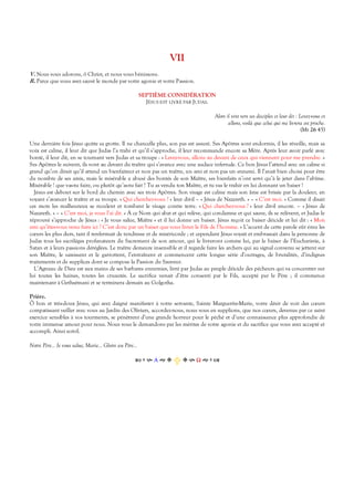 VII
V. Nous vous adorons, ô Christ, et nous vous bénissons.
R. Parce que vous avez sauvé le monde par votre agonie et votre Passion.
SEPTIÈME CONSIDÉRATION
JÉSUS EST LIVRÉ PAR JUDAS.
Alors il vint vers ses disciples et leur dit : Levez-vous et
allons, voilà que celui qui me livrera est proche.
(Mt 26 45)
Une dernière fois Jésus quitte sa grotte. Il ne chancelle plus, son pas est assuré. Ses Apôtres sont endormis, il les réveille, mais sa
voix est calme, il leur dit que Judas l’a trahi et qu’il s’approche, il leur recommande encore sa Mère. Après leur avoir parlé avec
bonté, il leur dit, en se tournant vers Judas et sa troupe : « Levez-vous, allons au devant de ceux qui viennent pour me prendre. »
Ses Apôtres le suivent, ils vont au devant du traître qui s’avance avec une audace infernale. Ce bon Jésus l’attend avec un calme si
grand qu’on dirait qu’il attend un bienfaiteur et non pas un traître, un ami et non pas un ennemi. Il l’avait bien choisi pour être
du nombre de ses amis, mais le misérable a abusé des bontés de son Maître, ses bienfaits n’ont servi qu’à le jeter dans l’abîme.
Misérable ! que vas-tu faire, ou plutôt qu’as-tu fait ? Tu as vendu ton Maître, et tu vas le trahir en lui donnant un baiser !
Jésus est debout sur le bord du chemin avec ses trois Apôtres. Son visage est calme mais son âme est brisée par la douleur, en
voyant s’avancer le traître et sa troupe. « Qui cherchez-vous ? » leur dit-il – « Jésus de Nazareth. » – « C’est moi. » Comme il disait
ces mots les malheureux se reculent et tombent le visage contre terre. « Qui cherchez-vous ? » leur dit-il encore. – « Jésus de
Nazareth. » – « C’est moi, je vous l’ai dit. » À ce Nom qui abat et qui relève, qui condamne et qui sauve, ils se relèvent, et Judas le
réprouvé s’approche de Jésus : « Je vous salue, Maître » et il lui donne un baiser. Jésus reçoit ce baiser déicide et lui dit : « Mon
ami qu’êtes-vous venu faire ici ? C’est donc par un baiser que vous livrez le Fils de l’homme. » L’accent de cette parole eût ému les
cœurs les plus durs, tant il renfermait de tendresse et de miséricorde ; et cependant Jésus voyait et embrassait dans la personne de
Judas tous les sacrilèges profanateurs du Sacrement de son amour, qui le livreront comme lui, par le baiser de l’Eucharistie, à
Satan et à leurs passions déréglées. Le traître demeure insensible et il regarde faire les archers qui au signal convenu se jettent sur
son Maître, le saisissent et le garrottent, l’entraînent et commencent cette longue série d’outrages, de brutalités, d’indignes
traitements et de supplices dont se compose la Passion du Sauveur.
L’Agneau de Dieu est aux mains de ses barbares ennemies, livré par Judas au peuple déicide des pécheurs qui va concentrer sur
lui toutes les haines, toutes les cruautés. Le sacrifice venait d’être consenti par le Fils, accepté par le Père ; il commence
maintenant à Gethsémani et se terminera demain au Golgotha.
Prière.
Ô bon et très-doux Jésus, qui avez daigné manifester à votre servante, Sainte Marguerite-Marie, votre désir de voir des cœurs
compatissant veiller avec vous au Jardin des Oliviers, accordez-nous, nous vous en supplions, que nos cœurs, devenus par ce saint
exercice sensibles à vos tourments, se pénètrent d’une grande horreur pour le péché et d’une connaissance plus approfondie de
votre immense amour pour nous. Nous vous le demandons par les mérites de votre agonie et du sacrifice que vous avez accepté et
accompli. Ainsi soit-il.
Notre Père… Je vous salue, Marie… Gloire au Père…
Α  Ω  
 