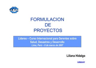 1
Lideres – Curso Internacional para Gerentes sobre
Salud, Desastres y Desarrollo
Lima, Perú – 6 de marzo de 2007
Liliana Hidalgo
FORMULACION
DE
PROYECTOS
 